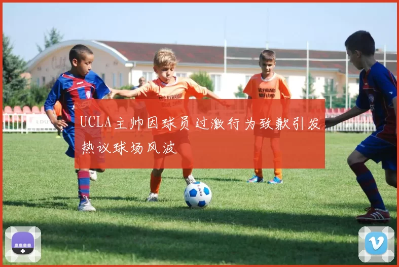 UCLA主帅因球员过激行为致歉引发热议球场风波