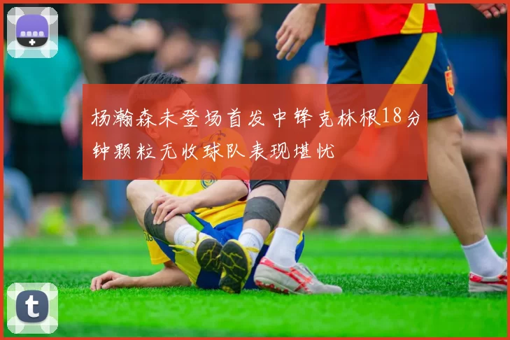 杨瀚森未登场首发中锋克林根18分钟颗粒无收球队表现堪忧