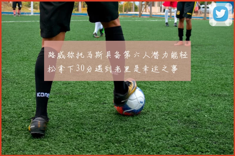 路威称托马斯具备第六人潜力能轻松拿下30分遇到老里是幸运之事