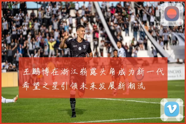 王鹏博在浙江崭露头角成为新一代希望之星引领未来发展新潮流