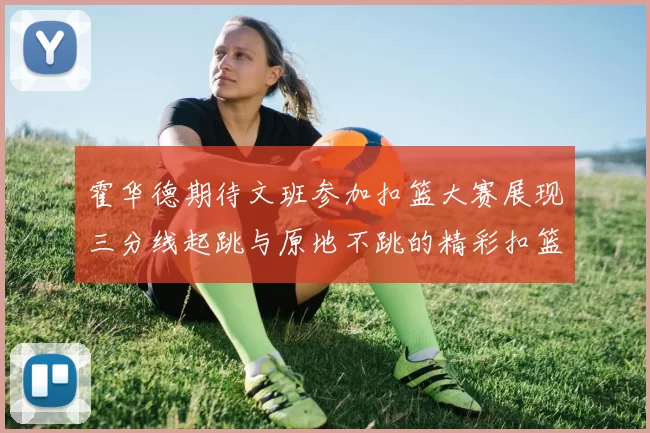 霍华德期待文班参加扣篮大赛展现三分线起跳与原地不跳的精彩扣篮技巧