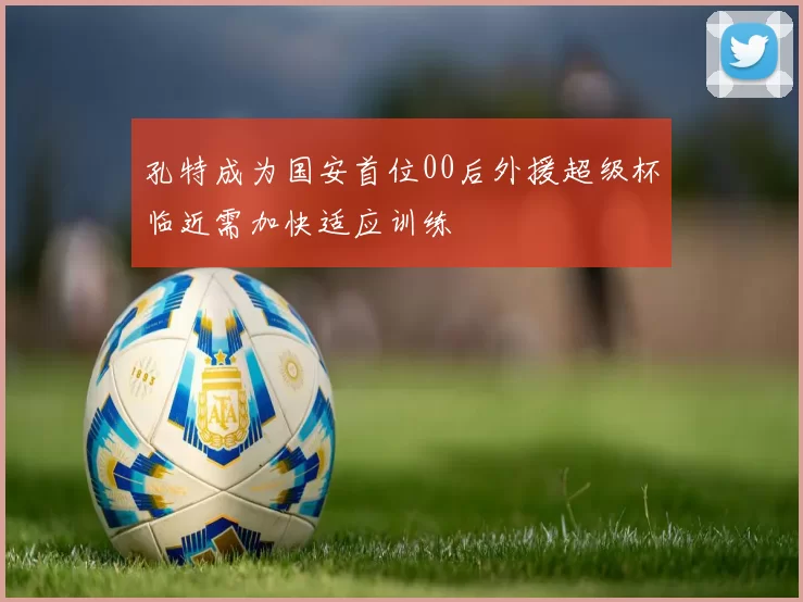 孔特成为国安首位00后外援超级杯临近需加快适应训练