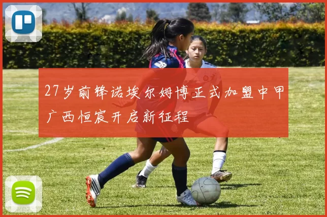 27岁前锋诺埃尔姆博正式加盟中甲广西恒宸开启新征程