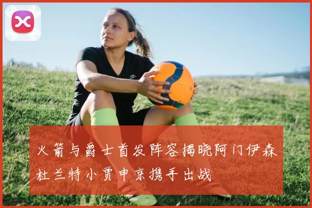 火箭与爵士首发阵容揭晓阿门伊森杜兰特小贾申京携手出战