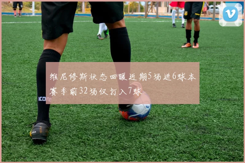 维尼修斯状态回暖近期5场进6球本赛季前32场仅打入7球
