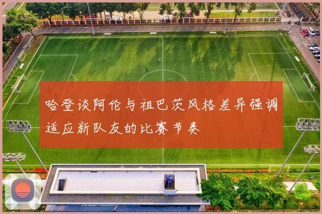 哈登谈阿伦与祖巴茨风格差异强调适应新队友的比赛节奏