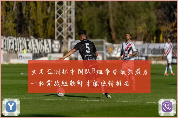 女足亚洲杯中国队B组争夺激烈最后一轮需战胜朝鲜才能逆转排名