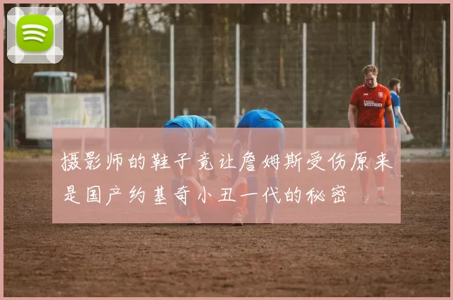 摄影师的鞋子竟让詹姆斯受伤原来是国产约基奇小丑一代的秘密