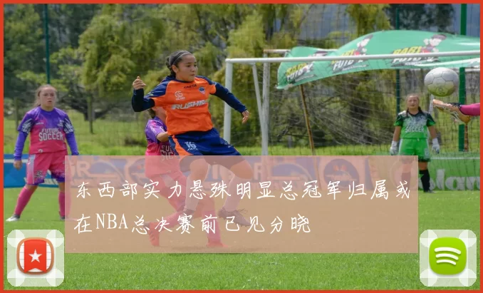 东西部实力悬殊明显总冠军归属或在NBA总决赛前已见分晓