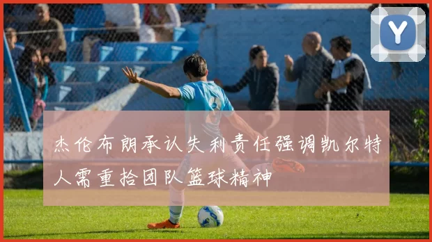 杰伦布朗承认失利责任强调凯尔特人需重拾团队篮球精神
