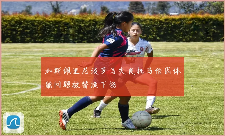 加斯佩里尼谈罗马失良机马伦因体能问题被替换下场