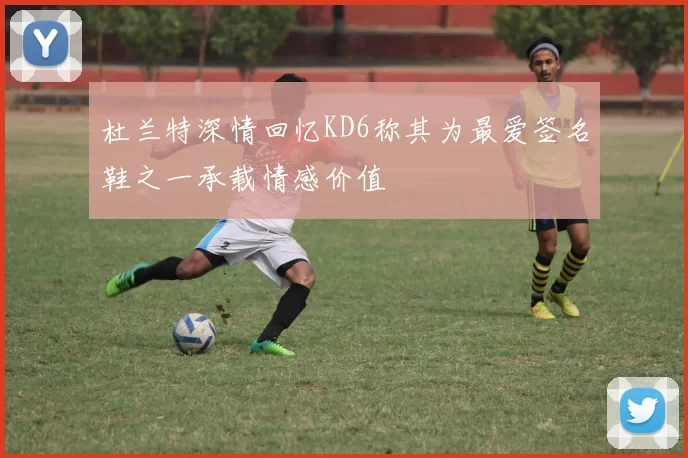 杜兰特深情回忆KD6称其为最爱签名鞋之一承载情感价值