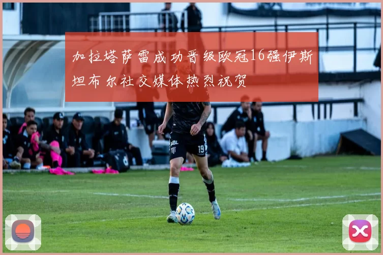 加拉塔萨雷成功晋级欧冠16强伊斯坦布尔社交媒体热烈祝贺
