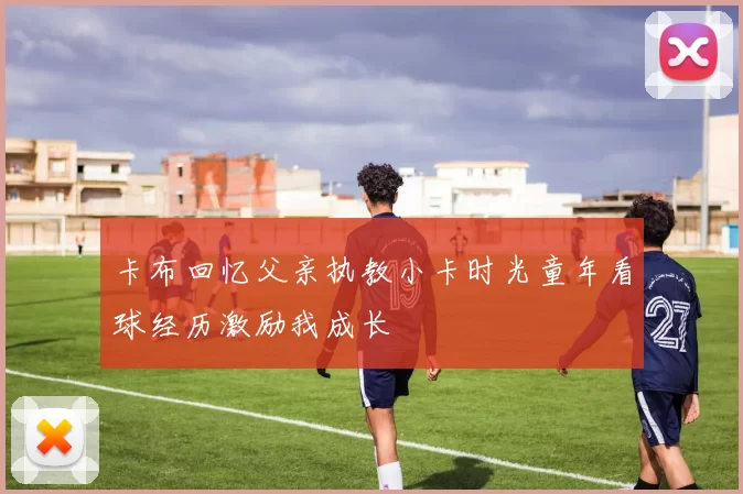 卡布回忆父亲执教小卡时光童年看球经历激励我成长