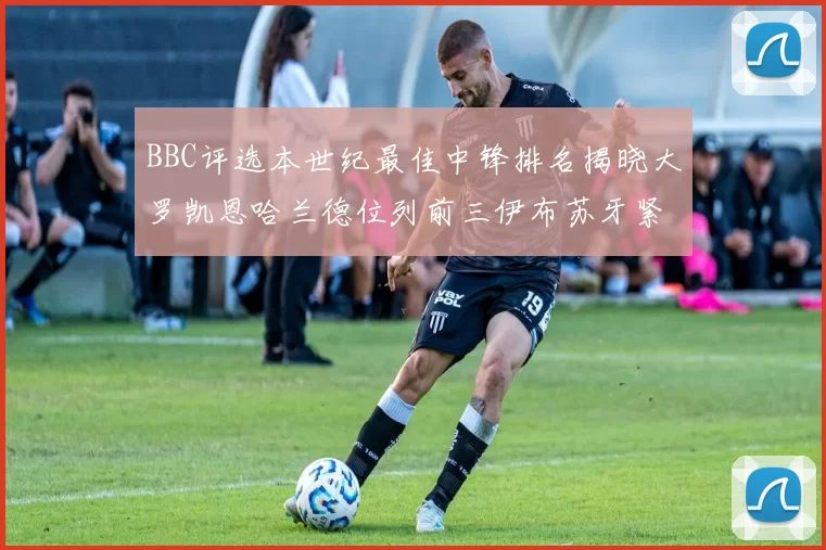 BBC评选本世纪最佳中锋排名揭晓大罗凯恩哈兰德位列前三伊布苏牙紧随其后